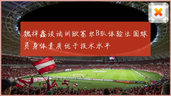 魏祥鑫谈试训欧塞尔B队体验法国球员身体素质优于技术水平