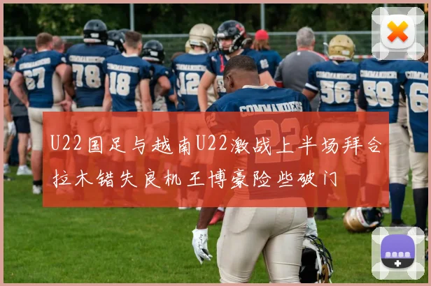 U22国足与越南U22激战上半场拜合拉木错失良机王博豪险些破门