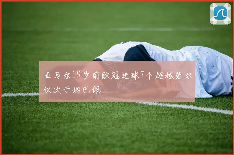 亚马尔19岁前欧冠进球7个超越劳尔仅次于姆巴佩
