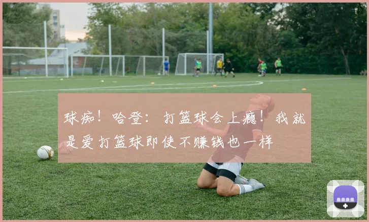 球痴！哈登：打篮球会上瘾！我就是爱打篮球即使不赚钱也一样