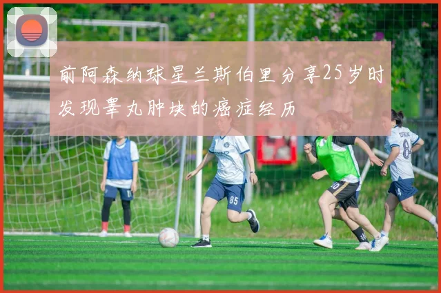 前阿森纳球星兰斯伯里分享25岁时发现睾丸肿块的癌症经历