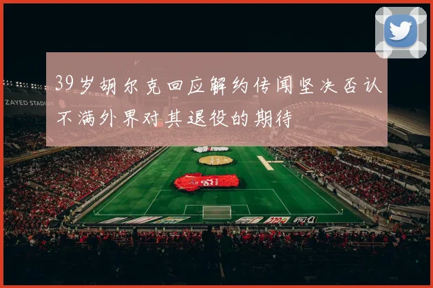 39岁胡尔克回应解约传闻坚决否认不满外界对其退役的期待