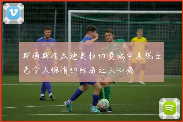 斯通斯在瓜迪奥拉的曼城中表现出色令人惋惜的结局让人心痛
