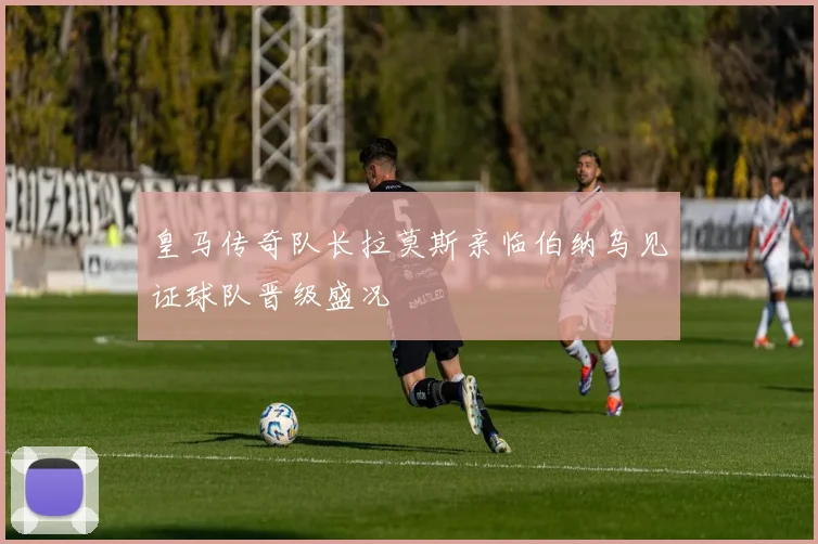 皇马传奇队长拉莫斯亲临伯纳乌见证球队晋级盛况