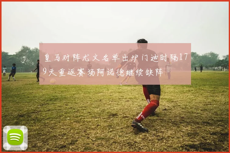 皇马对阵尤文名单出炉门迪时隔179天重返赛场阿诺德继续缺阵