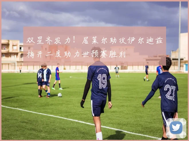 双星齐发力！居莱尔助攻伊尔迪兹梅开二度助力世预赛胜利
