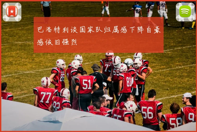 巴洛特利谈国家队归属感下降自豪感依旧强烈