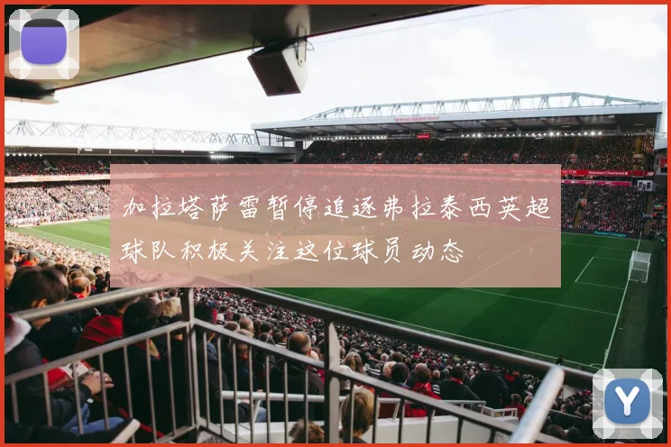 加拉塔萨雷暂停追逐弗拉泰西英超球队积极关注这位球员动态