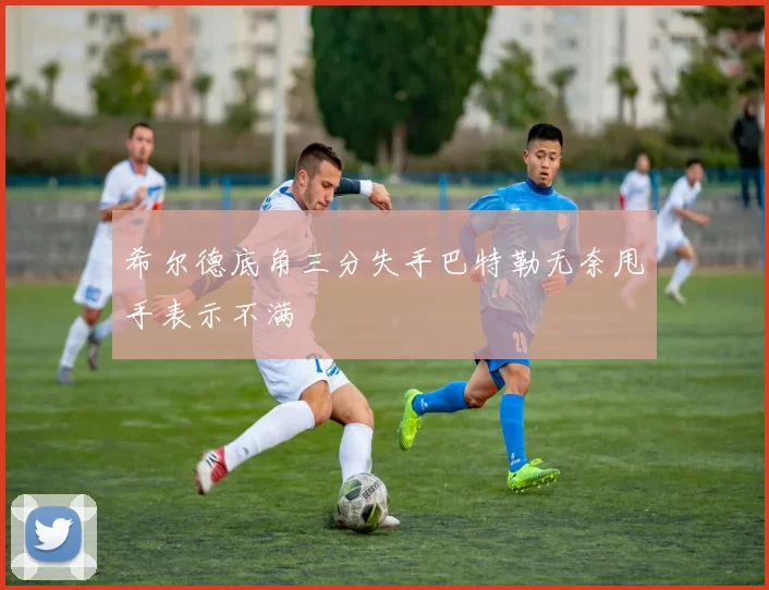 希尔德底角三分失手巴特勒无奈甩手表示不满