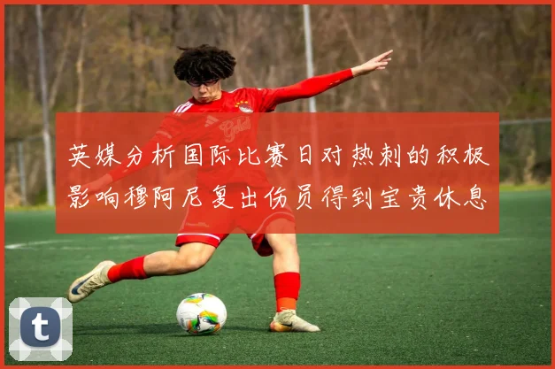 英媒分析国际比赛日对热刺的积极影响穆阿尼复出伤员得到宝贵休息时间